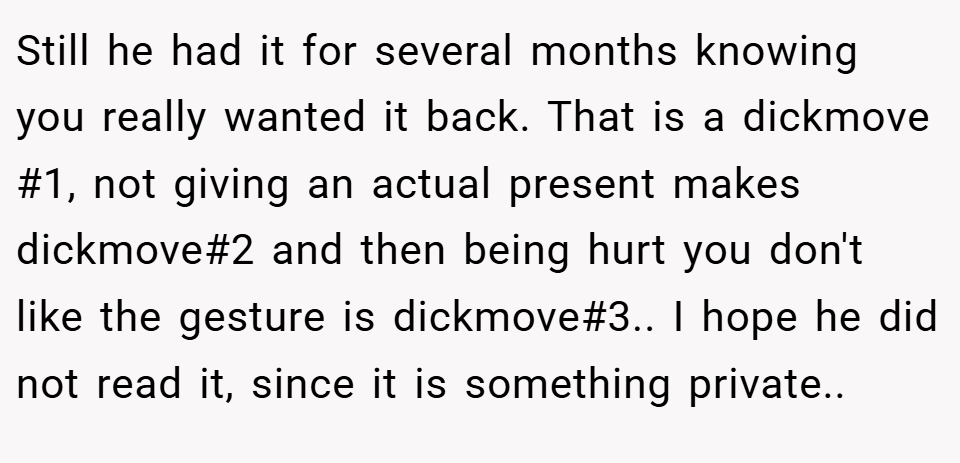 Still he had it for several months knowing you really wanted it back. That is a dickmove #1, not giving an actual present makes dickmove#2 and then being hurt you don't like the gesture is dickmove#3.. I hope he did not read it, since it is something private..