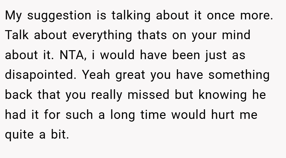 My suggestion is talking about it once more. Talk about everything thats on your mind about it. NTA, i would have been just as disapointed. Yeah great you have something back that you really missed but knowing he had it for such a long time would hurt me quite a bit.