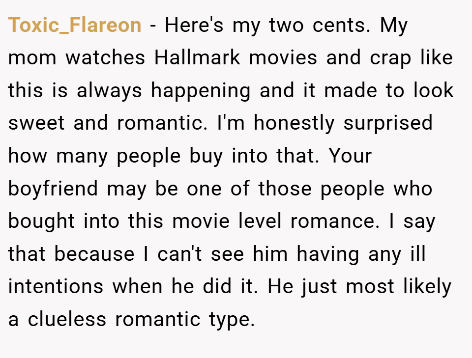 Toxic_Flareon − Here's my two cents. My mom watches Hallmark movies and crap like this is always happening and it made to look sweet and romantic. I'm honestly surprised how many people buy into that. Your boyfriend may be one of those people who bought into this movie level romance. I say that because I can't see him having any ill intentions when he did it. He just most likely a clueless romantic type.