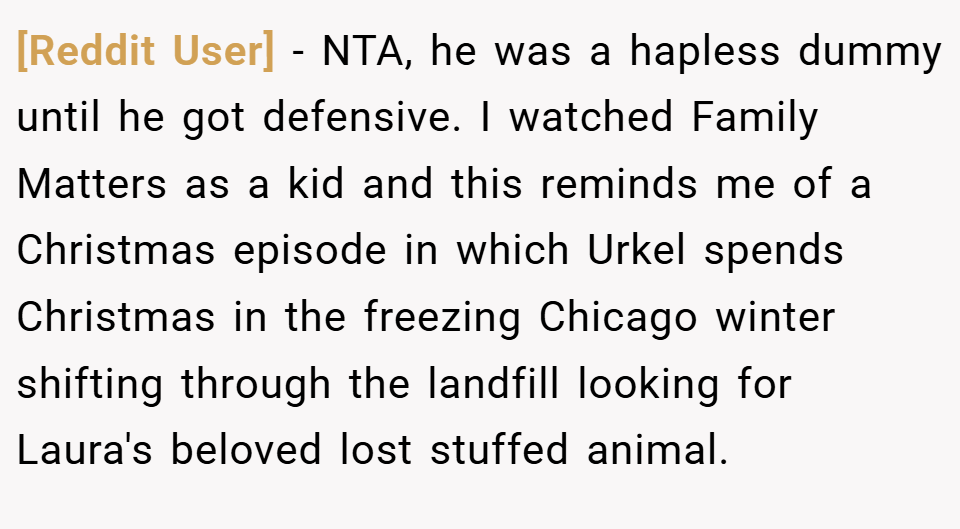 [Reddit User] − NTA, he was a hapless dummy until he got defensive. I watched Family Matters as a kid and this reminds me of a Christmas episode in which Urkel spends Christmas in the freezing Chicago winter shifting through the landfill looking for Laura's beloved lost stuffed animal.