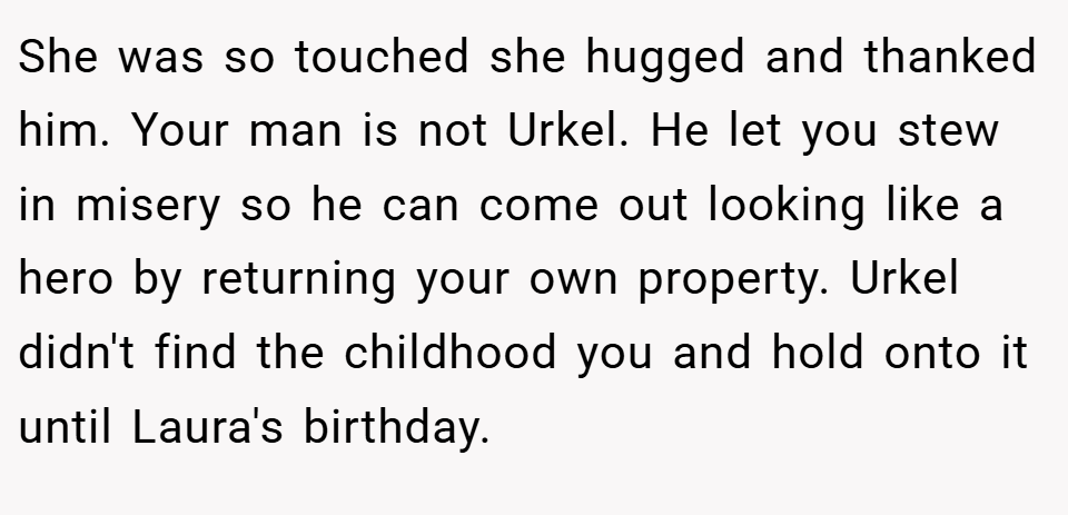 She was so touched she hugged and thanked him. Your man is not Urkel. He let you stew in misery so he can come out looking like a hero by returning your own property. Urkel didn't find the childhood you and hold onto it until Laura's birthday.