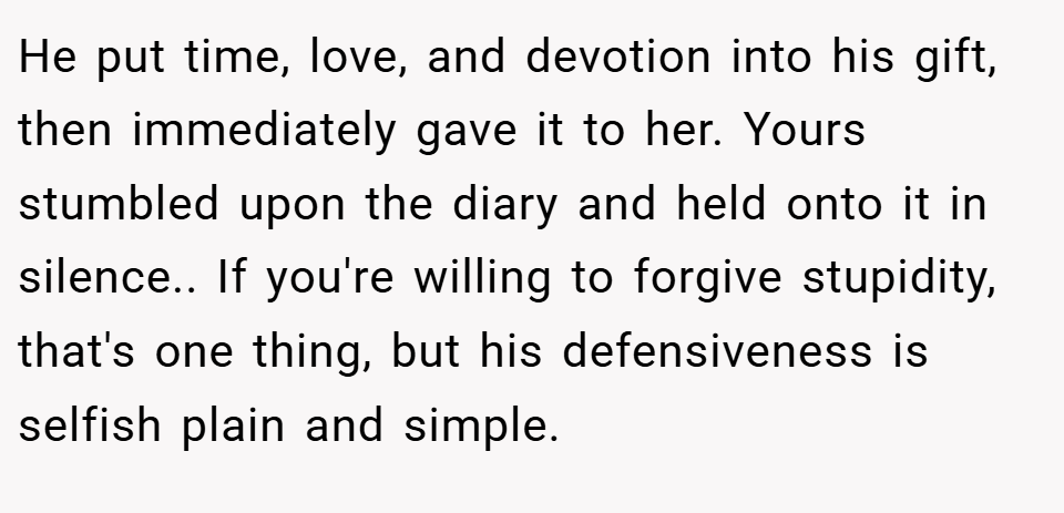 He put time, love, and devotion into his gift, then immediately gave it to her. Yours stumbled upon the diary and held onto it in silence.. If you're willing to forgive stupidity, that's one thing, but his defensiveness is selfish plain and simple.