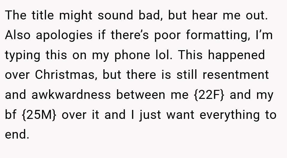 The title might sound bad, but hear me out. Also apologies if there’s poor formatting, I’m typing this on my phone lol. This happened over Christmas, but there is still resentment and awkwardness between me {22F} and my bf {25M} over it and I just want everything to end.