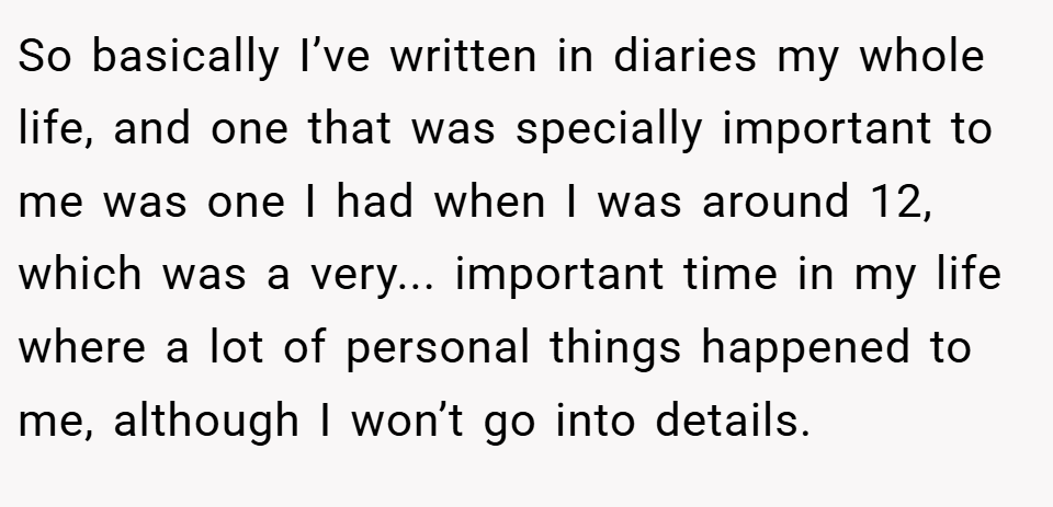 So basically I’ve written in diaries my whole life, and one that was specially important to me was one I had when I was around 12, which was a very... important time in my life where a lot of personal things happened to me, although I won’t go into details.