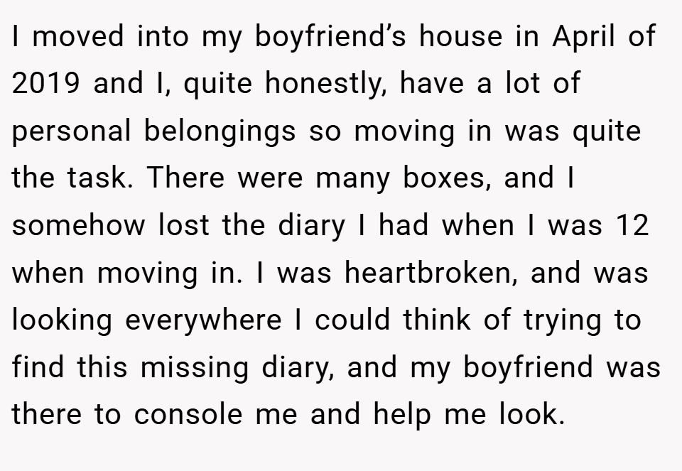 I moved into my boyfriend’s house in April of 2019 and I, quite honestly, have a lot of personal belongings so moving in was quite the task. There were many boxes, and I somehow lost the diary I had when I was 12 when moving in. I was heartbroken, and was looking everywhere I could think of trying to find this missing diary, and my boyfriend was there to console me and help me look.