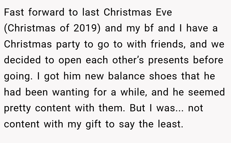 Fast forward to last Christmas Eve (Christmas of 2019) and my bf and I have a Christmas party to go to with friends, and we decided to open each other’s presents before going. I got him new balance shoes that he had been wanting for a while, and he seemed pretty content with them. But I was... not content with my gift to say the least.