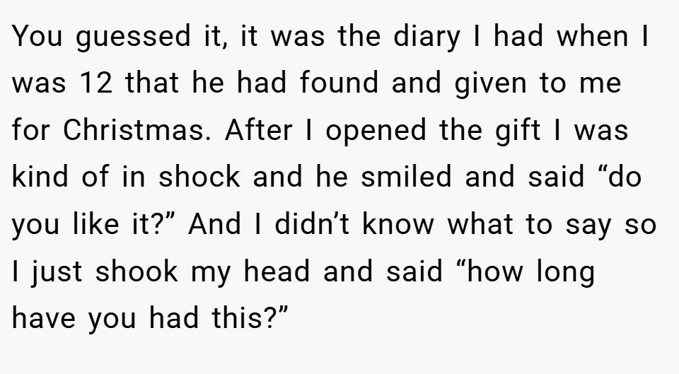 You guessed it, it was the diary I had when I was 12 that he had found and given to me for Christmas. After I opened the gift I was kind of in shock and he smiled and said “do you like it?” And I didn’t know what to say so I just shook my head and said “how long have you had this?”