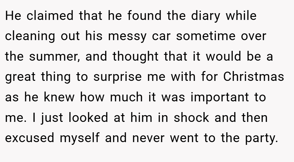 He claimed that he found the diary while cleaning out his messy car sometime over the summer, and thought that it would be a great thing to surprise me with for Christmas as he knew how much it was important to me. I just looked at him in shock and then excused myself and never went to the party.