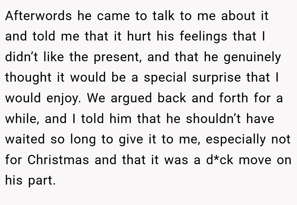 Afterwords he came to talk to me about it and told me that it hurt his feelings that I didn’t like the present, and that he genuinely thought it would be a special surprise that I would enjoy. We argued back and forth for a while, and I told him that he shouldn’t have waited so long to give it to me, especially not for Christmas and that it was a d*ck move on his part.