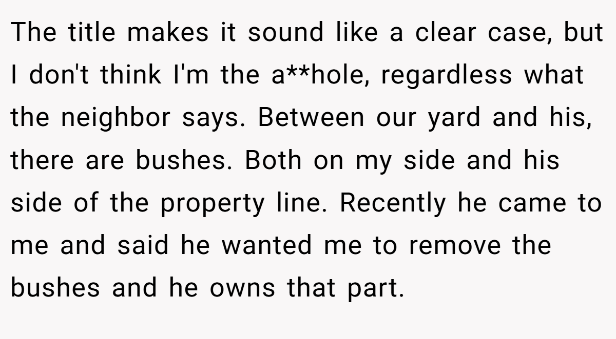 The title makes it sound like a clear case, but I don't think I'm the a**hole, regardless what the neighbor says. Between our yard and his, there are bushes. Both on my side and his side of the property line. Recently he came to me and said he wanted me to remove the bushes and he owns that part.