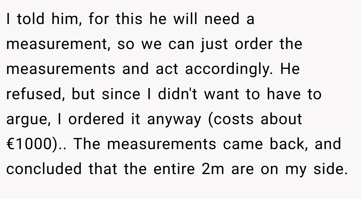 I told him, for this he will need a measurement, so we can just order the measurements and act accordingly. He refused, but since I didn't want to have to argue, I ordered it anyway (costs about €1000).. The measurements came back, and concluded that the entire 2m are on my side.