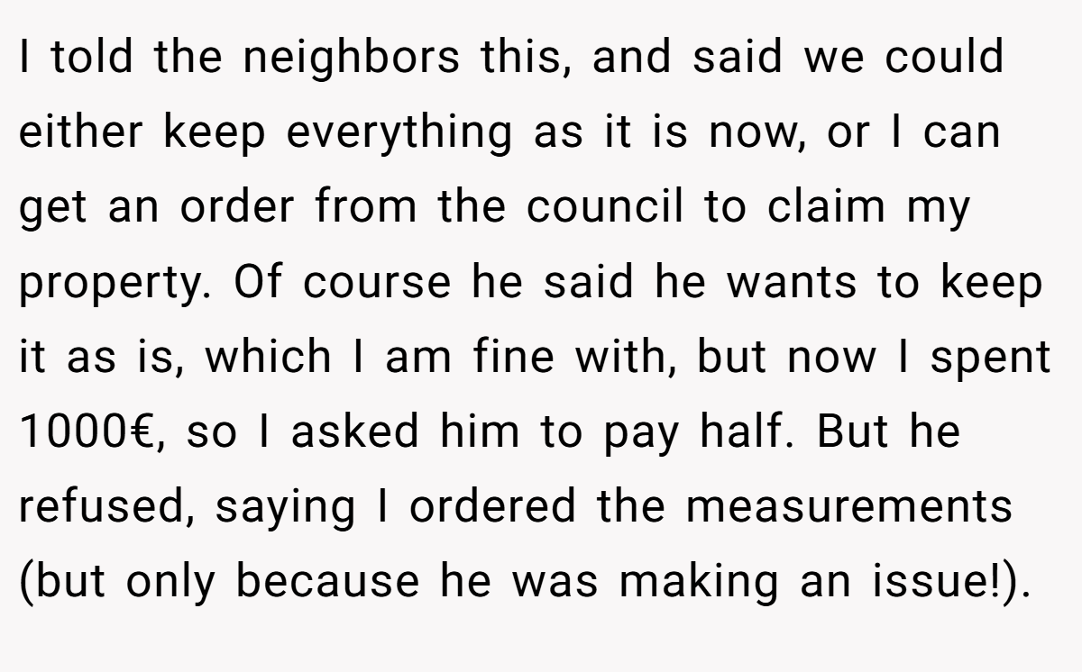 I told the neighbors this, and said we could either keep everything as it is now, or I can get an order from the council to claim my property. Of course he said he wants to keep it as is, which I am fine with, but now I spent 1000€, so I asked him to pay half. But he refused, saying I ordered the measurements (but only because he was making an issue!).