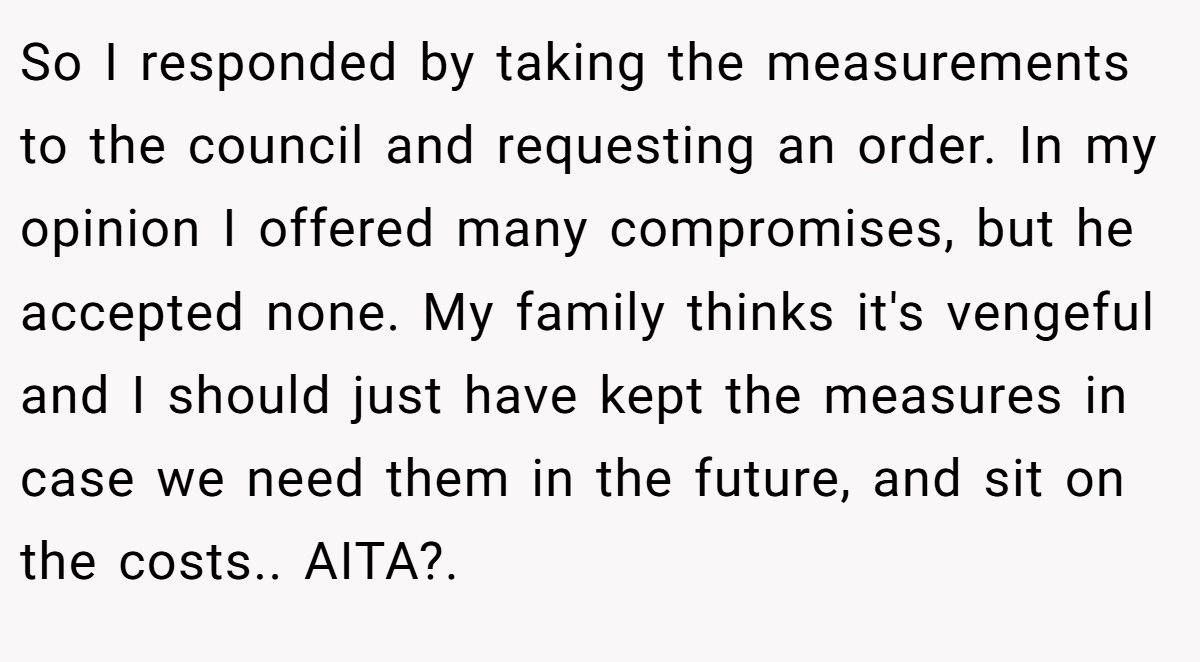 So I responded by taking the measurements to the council and requesting an order. In my opinion I offered many compromises, but he accepted none. My family thinks it's vengeful and I should just have kept the measures in case we need them in the future, and sit on the costs.. AITA?.