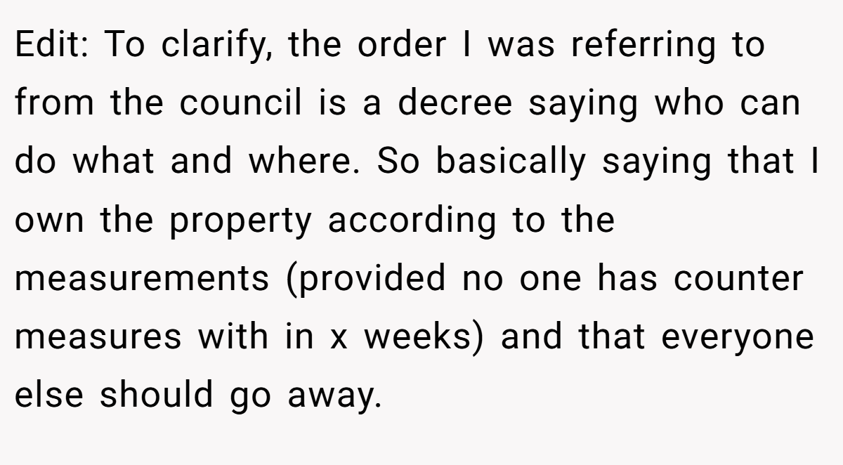 Edit: To clarify, the order I was referring to from the council is a decree saying who can do what and where. So basically saying that I own the property according to the measurements (provided no one has counter measures with in x weeks) and that everyone else should go away.