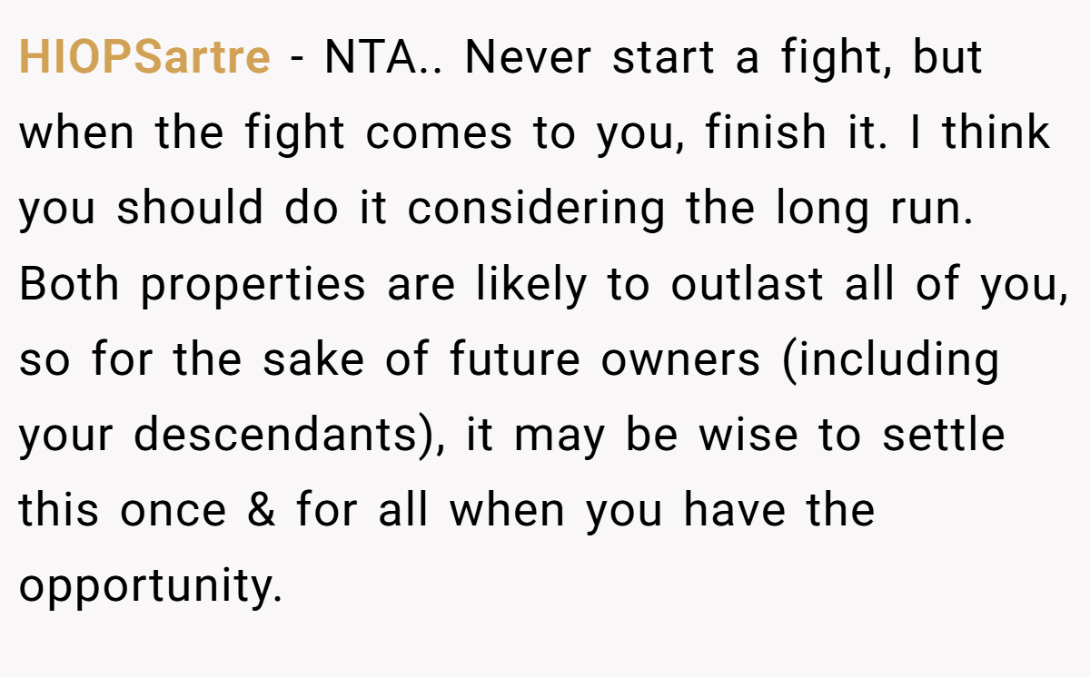 HIOPSartre - NTA.. Never start a fight, but when the fight comes to you, finish it. I think you should do it considering the long run. Both properties are likely to outlast all of you, so for the sake of future owners (including your descendants), it may be wise to settle this once & for all when you have the opportunity.