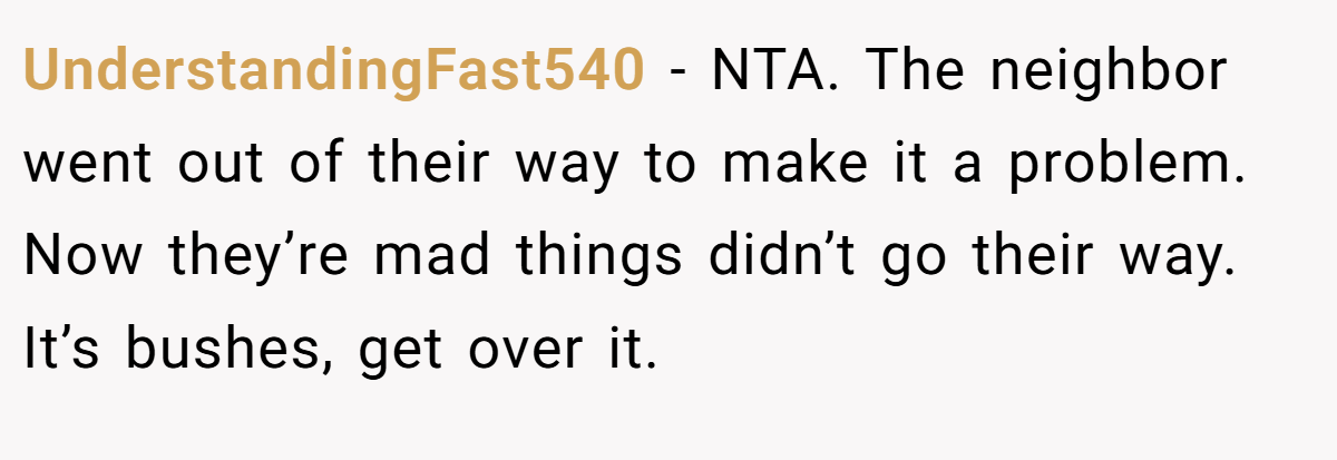 UnderstandingFast540 - NTA. The neighbor went out of their way to make it a problem. Now they’re mad things didn’t go their way. It’s bushes, get over it.