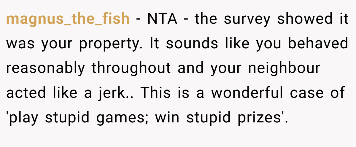 magnus_the_fish - NTA - the survey showed it was your property. It sounds like you behaved reasonably throughout and your neighbour acted like a jerk.. This is a wonderful case of 'play stupid games; win stupid prizes'.