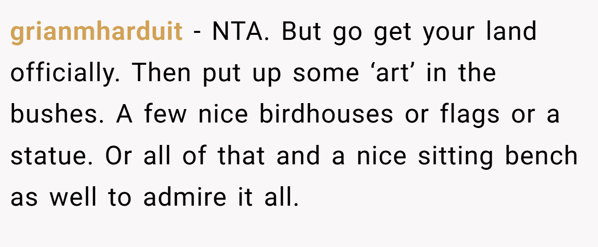 grianmharduit - NTA. But go get your land officially. Then put up some ‘art’ in the bushes. A few nice birdhouses or flags or a statue. Or all of that and a nice sitting bench as well to admire it all.