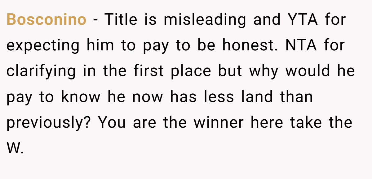 Bosconino - Title is misleading and YTA for expecting him to pay to be honest. NTA for clarifying in the first place but why would he pay to know he now has less land than previously? You are the winner here take the W.