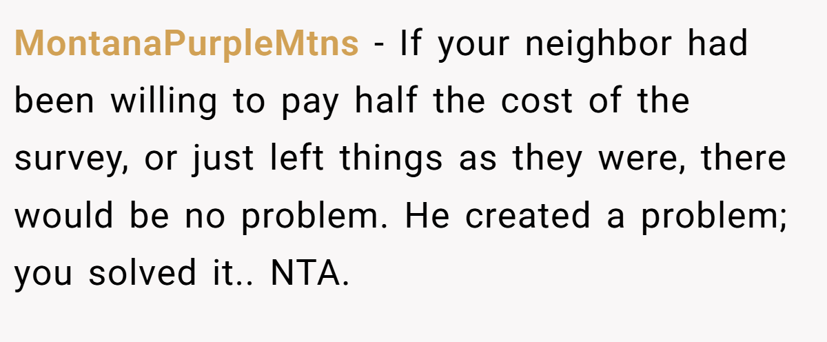 MontanaPurpleMtns - If your neighbor had been willing to pay half the cost of the survey, or just left things as they were, there would be no problem. He created a problem; you solved it.. NTA.