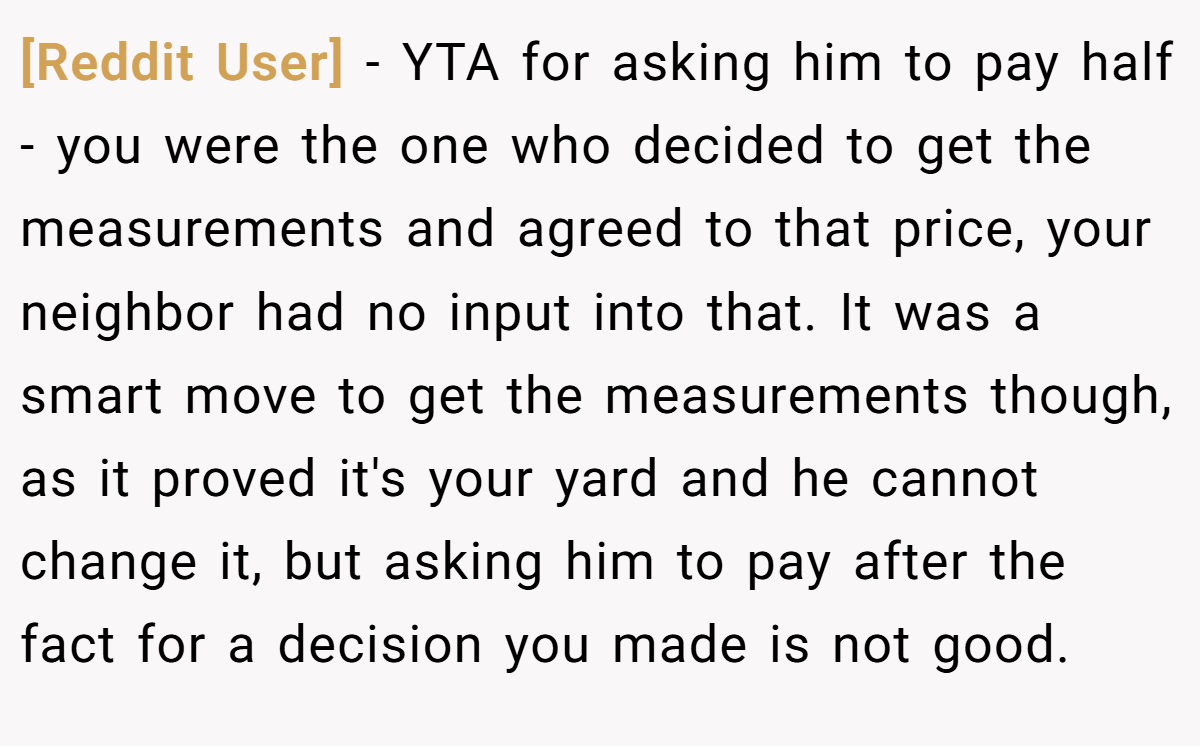 [Reddit User] - YTA for asking him to pay half - you were the one who decided to get the measurements and agreed to that price, your neighbor had no input into that. It was a smart move to get the measurements though, as it proved it's your yard and he cannot change it, but asking him to pay after the fact for a decision you made is not good.