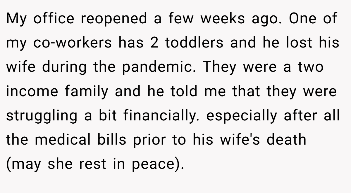 My office reopened a few weeks ago. One of my co-workers has 2 toddlers and he lost his wife during the pandemic. They were a two income family and he told me that they were struggling a bit financially. especially after all the medical bills prior to his wife's death (may she rest in peace).