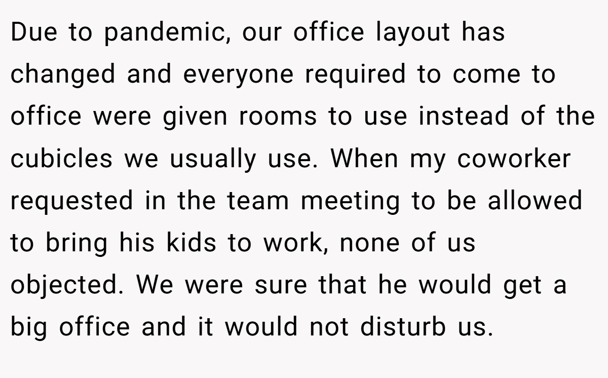Due to pandemic, our office layout has changed and everyone required to come to office were given rooms to use instead of the cubicles we usually use. When my coworker requested in the team meeting to be allowed to bring his kids to work, none of us objected. We were sure that he would get a big office and it would not disturb us.