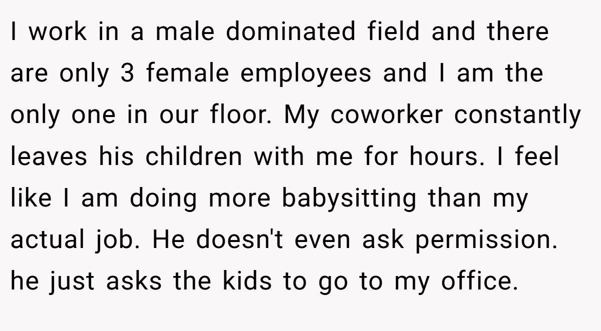 I work in a male dominated field and there are only 3 female employees and I am the only one in our floor. My coworker constantly leaves his children with me for hours. I feel like I am doing more babysitting than my actual job. He doesn't even ask permission. he just asks the kids to go to my office.