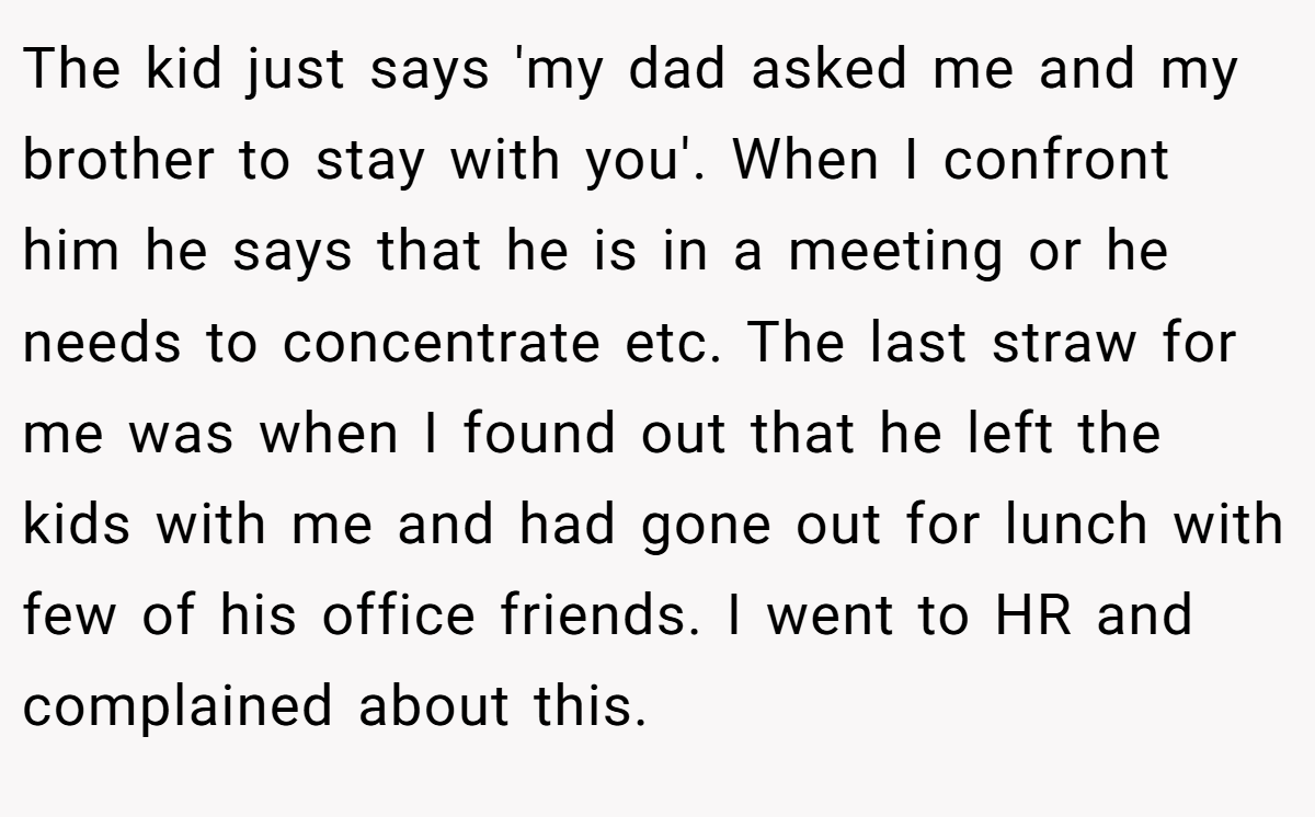 The kid just says 'my dad asked me and my brother to stay with you'. When I confront him he says that he is in a meeting or he needs to concentrate etc. The last straw for me was when I found out that he left the kids with me and had gone out for lunch with few of his office friends. I went to HR and complained about this.