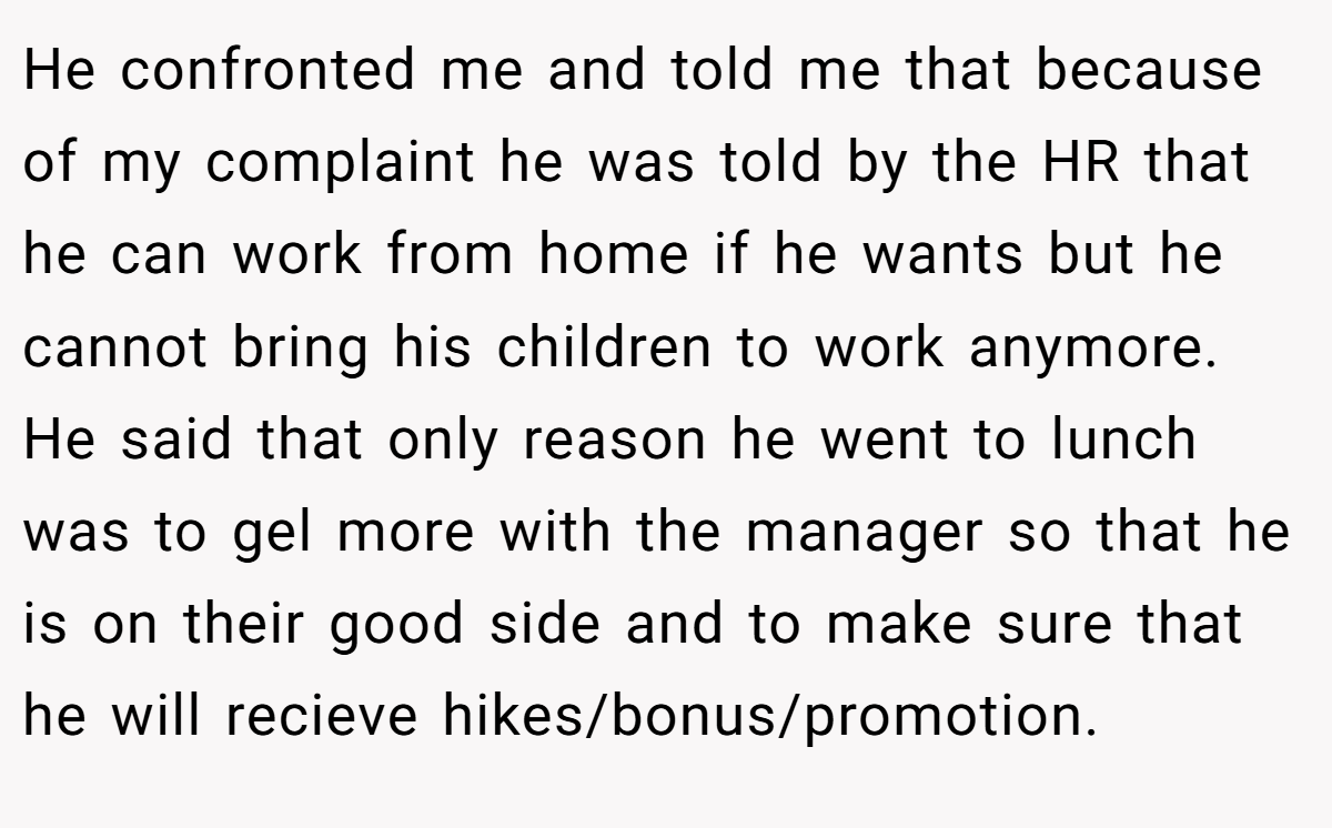 He confronted me and told me that because of my complaint he was told by the HR that he can work from home if he wants but he cannot bring his children to work anymore. He said that only reason he went to lunch was to gel more with the manager so that he is on their good side and to make sure that he will recieve hikes/bonus/promotion.