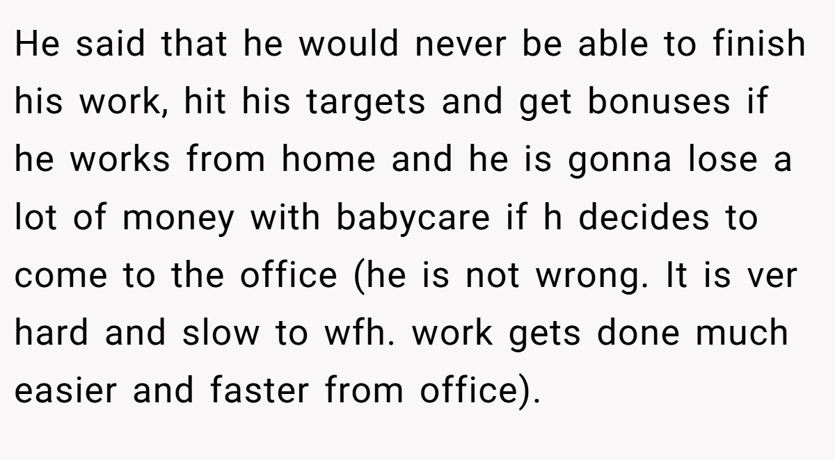 He said that he would never be able to finish his work, hit his targets and get bonuses if he works from home and he is gonna lose a lot of money with babycare if h decides to come to the office (he is not wrong. It is ver hard and slow to wfh. work gets done much easier and faster from office).