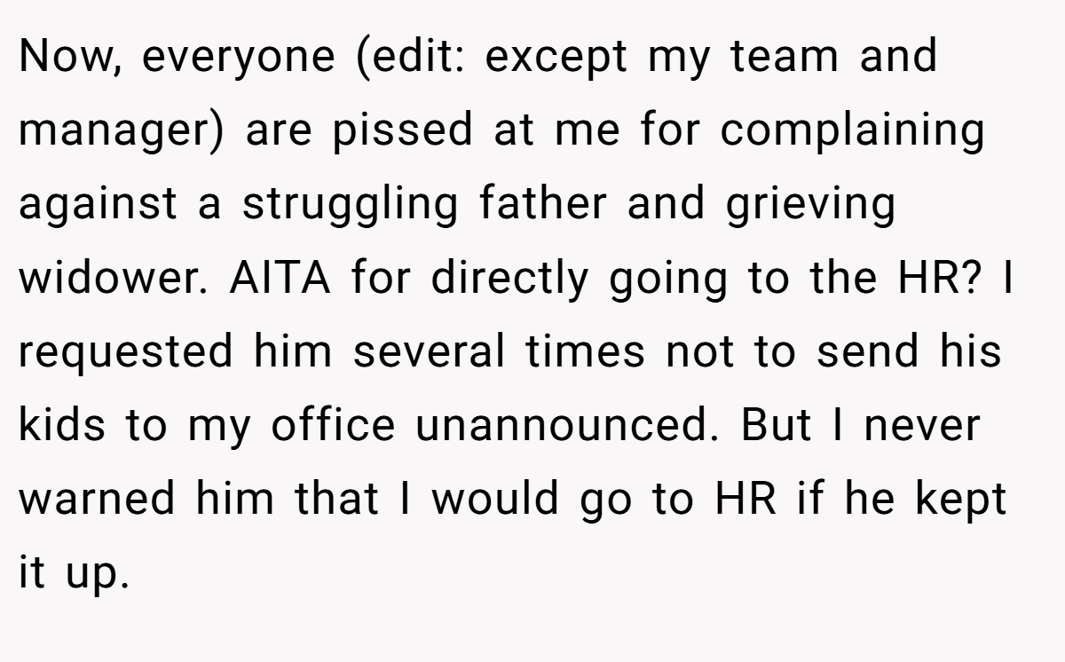 Now, everyone (edit: except my team and manager) are pissed at me for complaining against a struggling father and grieving widower. AITA for directly going to the HR? I requested him several times not to send his kids to my office unannounced. But I never warned him that I would go to HR if he kept it up.