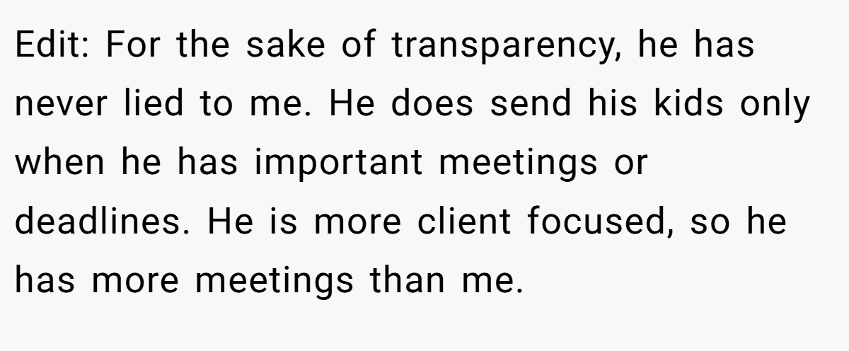 Edit: For the sake of transparency, he has never lied to me. He does send his kids only when he has important meetings or deadlines. He is more client focused, so he has more meetings than me.