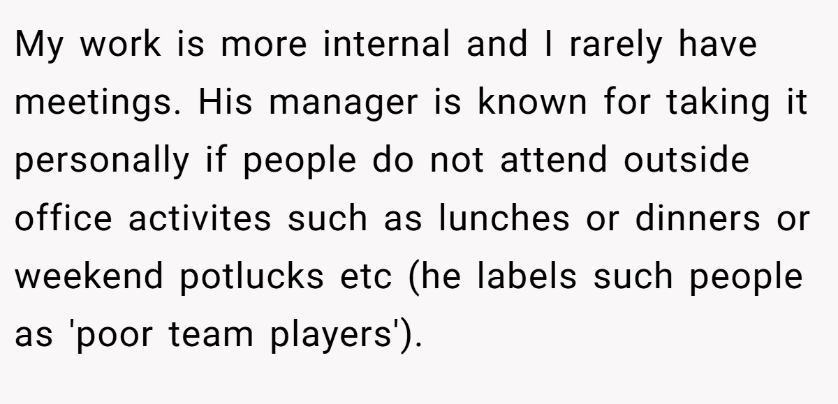 My work is more internal and I rarely have meetings. His manager is known for taking it personally if people do not attend outside office activites such as lunches or dinners or weekend potlucks etc (he labels such people as 'poor team players').
