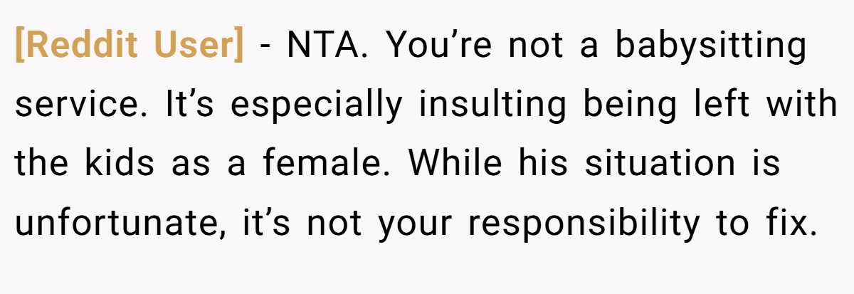 [Reddit User] - NTA. You’re not a babysitting service. It’s especially insulting being left with the kids as a female. While his situation is unfortunate, it’s not your responsibility to fix.
