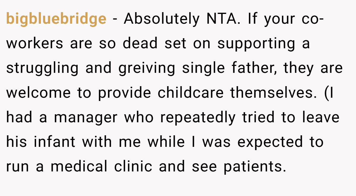 bigbluebridge - Absolutely NTA. If your co-workers are so dead set on supporting a struggling and greiving single father, they are welcome to provide childcare themselves. (I had a manager who repeatedly tried to leave his infant with me while I was expected to run a medical clinic and see patients.