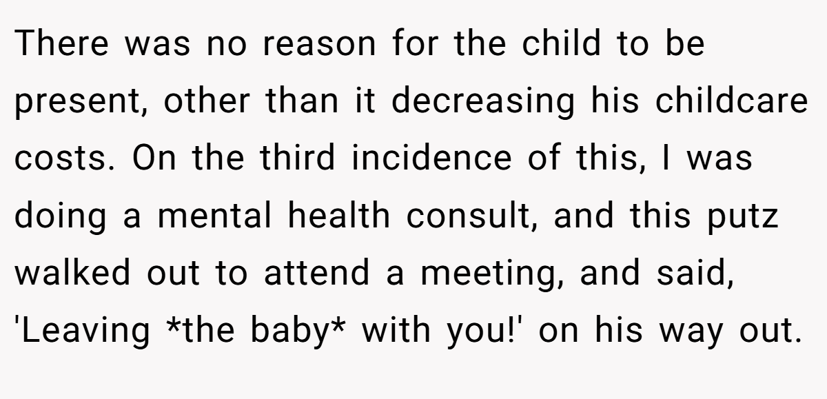 There was no reason for the child to be present, other than it decreasing his childcare costs. On the third incidence of this, I was doing a mental health consult, and this putz walked out to attend a meeting, and said, 'Leaving *the baby* with you!' on his way out.