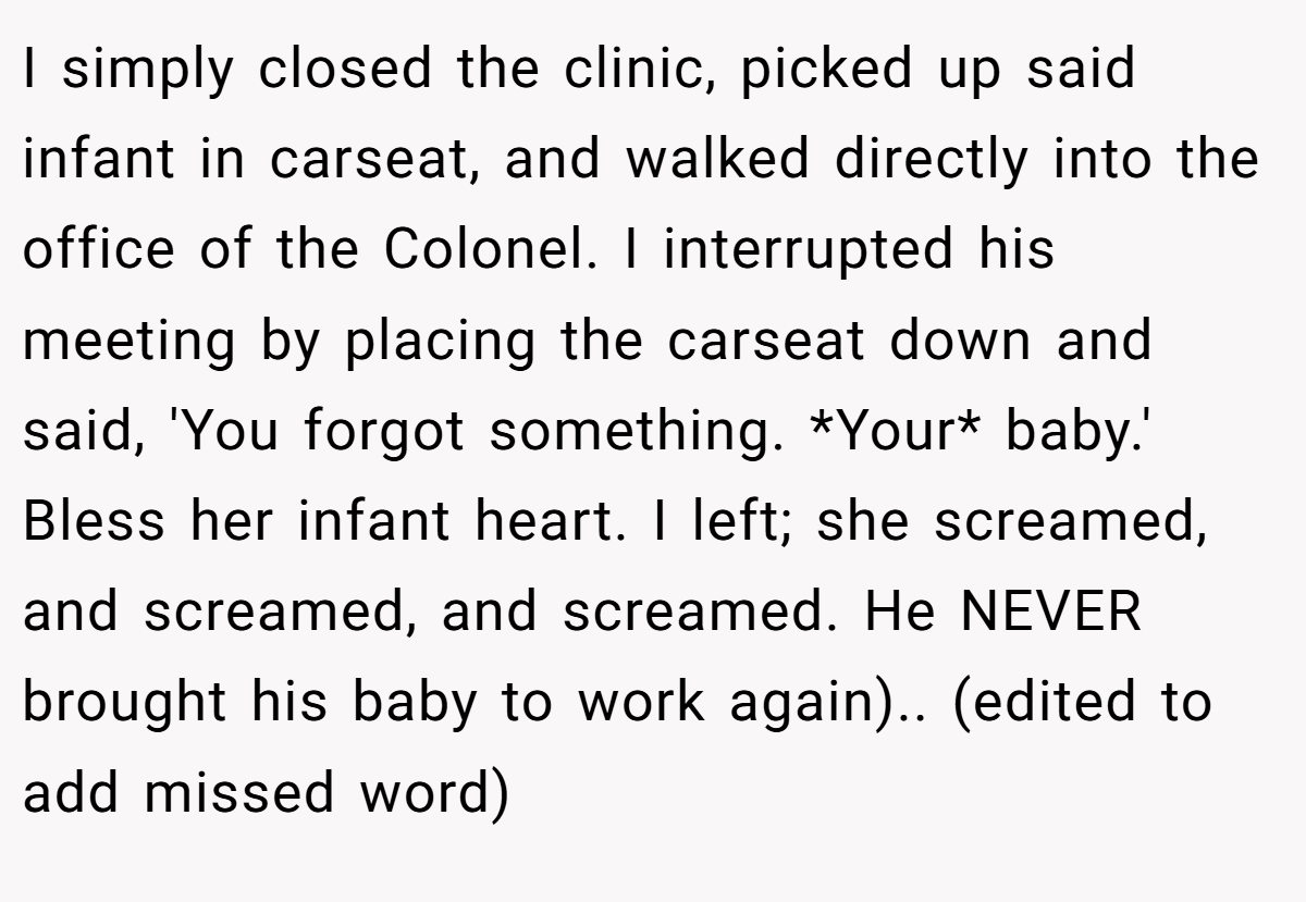I simply closed the clinic, picked up said infant in carseat, and walked directly into the office of the Colonel. I interrupted his meeting by placing the carseat down and said, 'You forgot something. *Your* baby.' Bless her infant heart. I left; she screamed, and screamed, and screamed. He NEVER brought his baby to work again).. (edited to add missed word)
