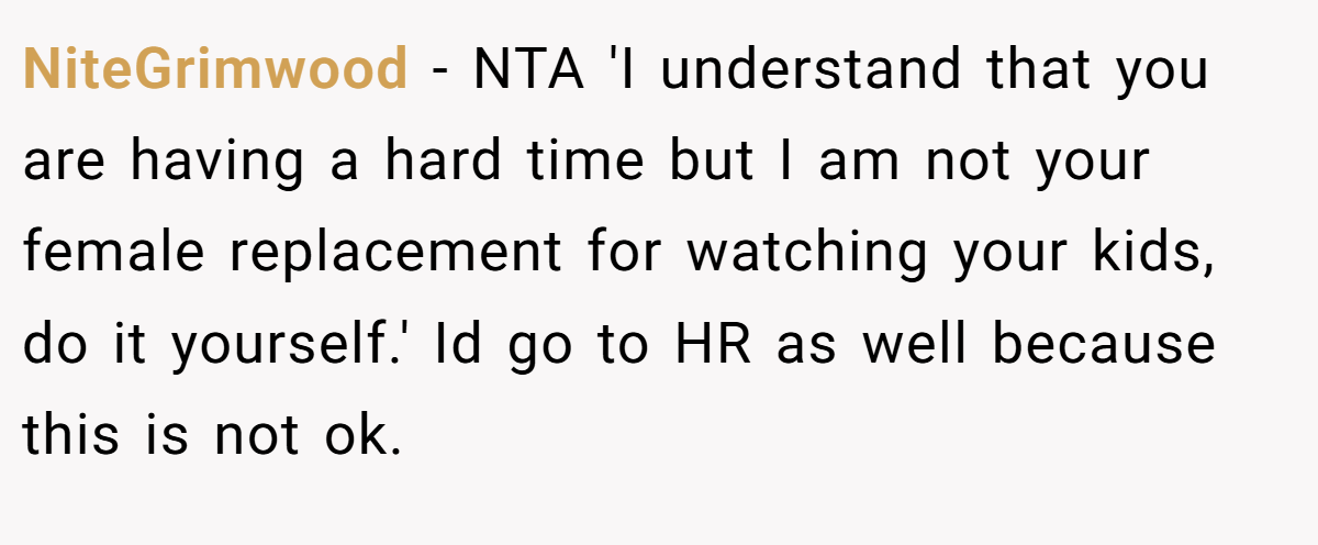 NiteGrimwood - NTA 'I understand that you are having a hard time but I am not your female replacement for watching your kids, do it yourself.' Id go to HR as well because this is not ok.