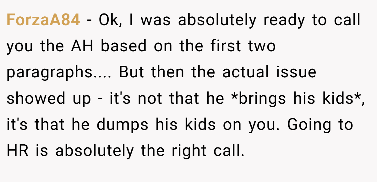 ForzaA84 - Ok, I was absolutely ready to call you the AH based on the first two paragraphs.... But then the actual issue showed up - it's not that he *brings his kids*, it's that he dumps his kids on you. Going to HR is absolutely the right call.