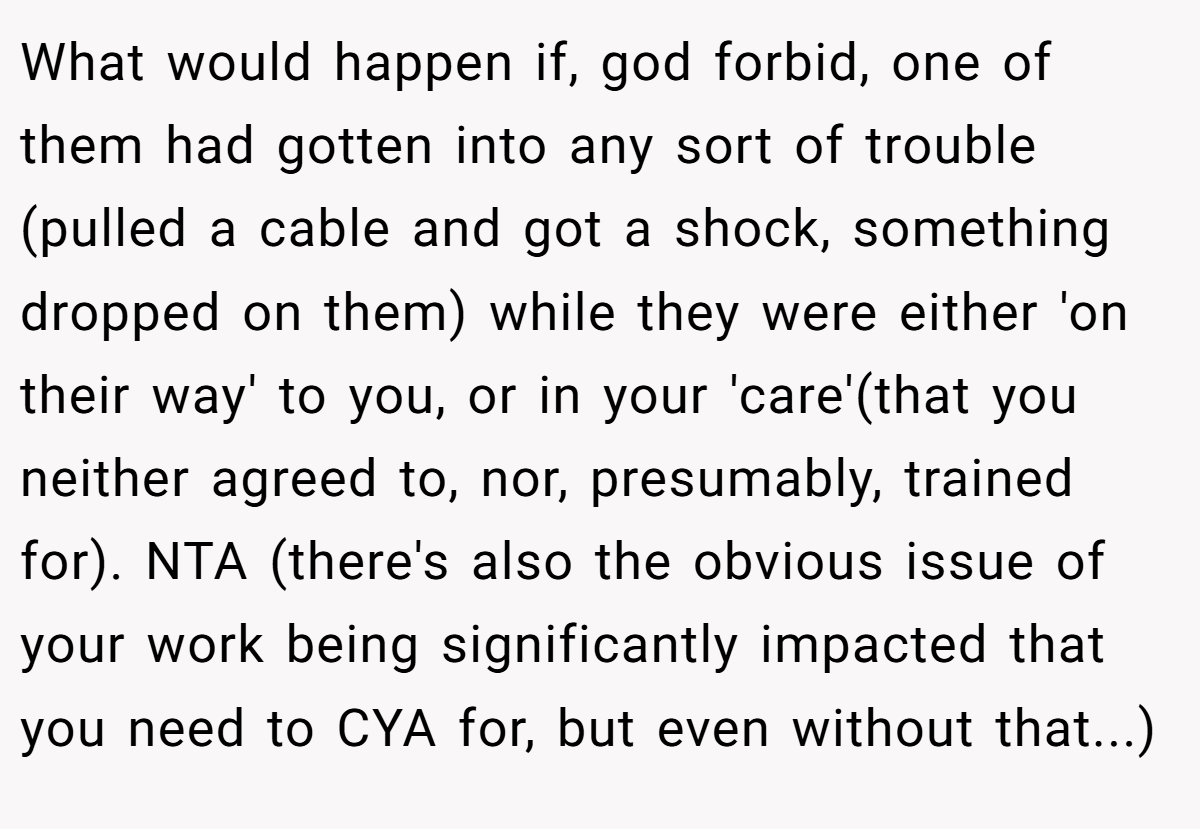 What would happen if, god forbid, one of them had gotten into any sort of trouble (pulled a cable and got a shock, something dropped on them) while they were either 'on their way' to you, or in your 'care'(that you neither agreed to, nor, presumably, trained for). NTA (there's also the obvious issue of your work being significantly impacted that you need to CYA for, but even without that...)