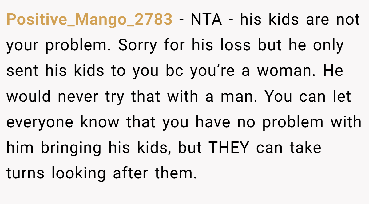 Positive_Mango_2783 - NTA - his kids are not your problem. Sorry for his loss but he only sent his kids to you bc you’re a woman. He would never try that with a man. You can let everyone know that you have no problem with him bringing his kids, but THEY can take turns looking after them.