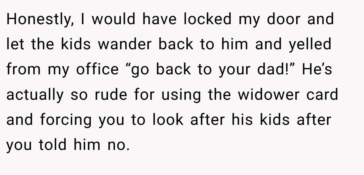 Honestly, I would have locked my door and let the kids wander back to him and yelled from my office “go back to your dad!” He’s actually so rude for using the widower card and forcing you to look after his kids after you told him no.