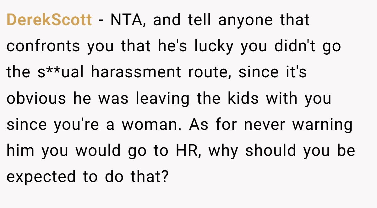 DerekScott - NTA, and tell anyone that confronts you that he's lucky you didn't go the s**ual harassment route, since it's obvious he was leaving the kids with you since you're a woman. As for never warning him you would go to HR, why should you be expected to do that?