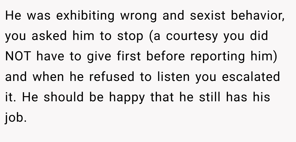 He was exhibiting wrong and sexist behavior, you asked him to stop (a courtesy you did NOT have to give first before reporting him) and when he refused to listen you escalated it. He should be happy that he still has his job.