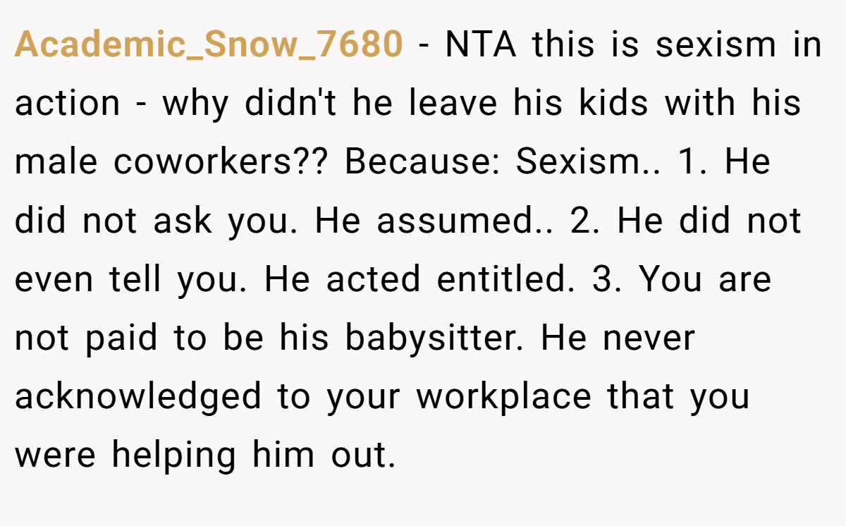 Academic_Snow_7680 - NTA this is sexism in action - why didn't he leave his kids with his male coworkers?? Because: Sexism.. 1. He did not ask you. He assumed.. 2. He did not even tell you. He acted entitled. 3. You are not paid to be his babysitter. He never acknowledged to your workplace that you were helping him out.