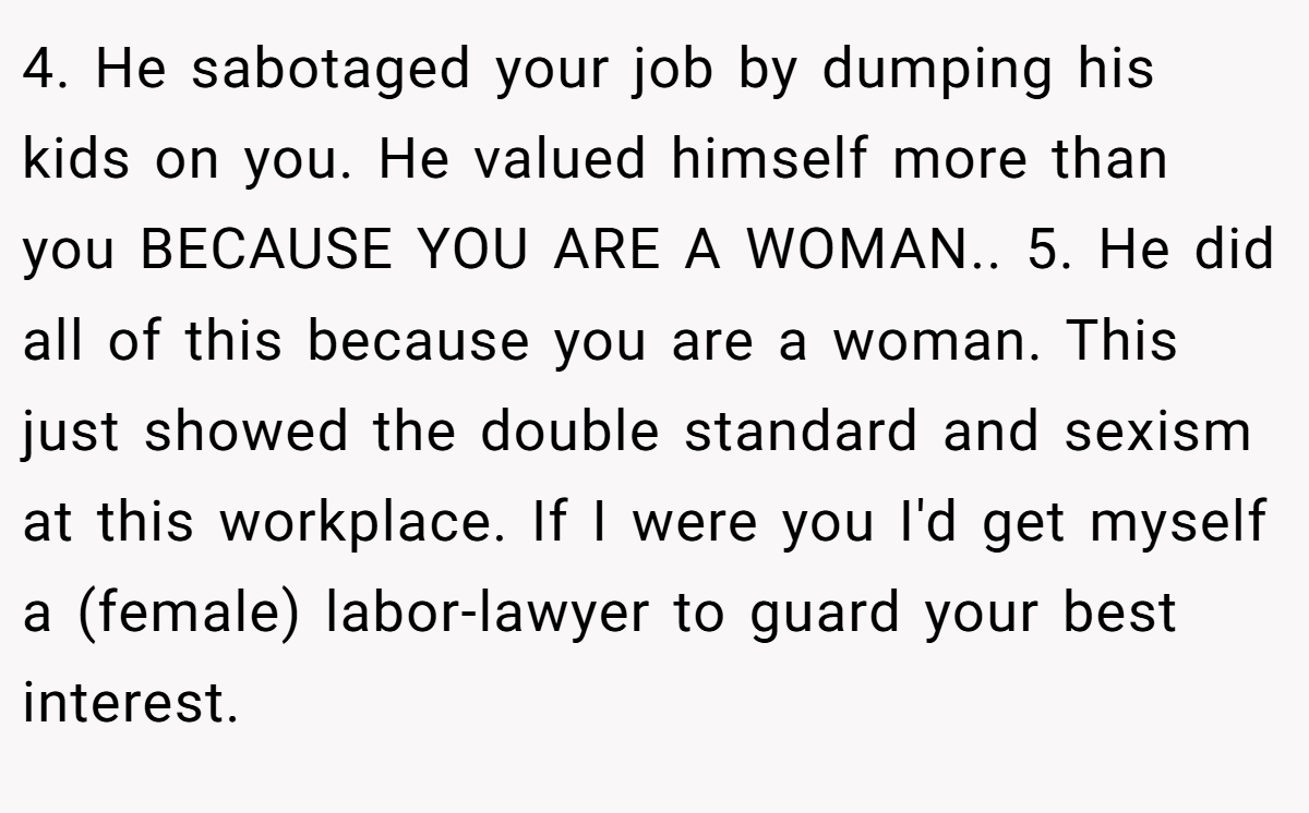 4. He sabotaged your job by dumping his kids on you. He valued himself more than you BECAUSE YOU ARE A WOMAN.. 5. He did all of this because you are a woman. This just showed the double standard and sexism at this workplace. If I were you I'd get myself a (female) labor-lawyer to guard your best interest.