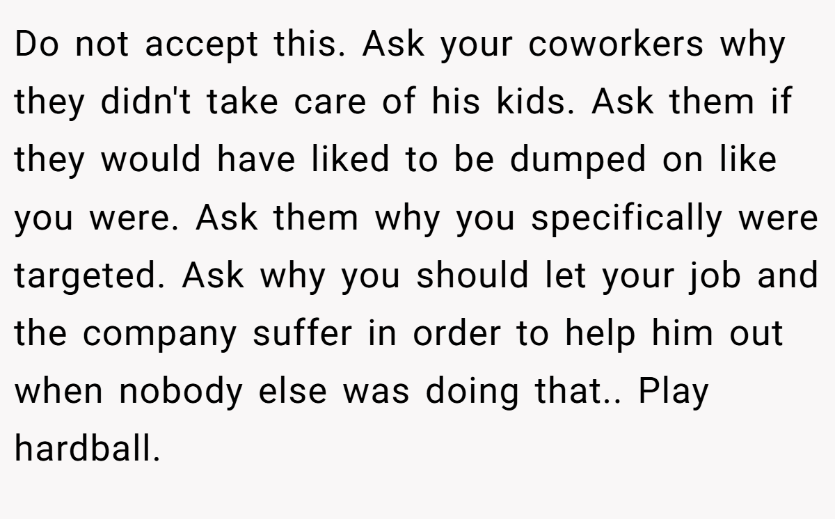 Do not accept this. Ask your coworkers why they didn't take care of his kids. Ask them if they would have liked to be dumped on like you were. Ask them why you specifically were targeted. Ask why you should let your job and the company suffer in order to help him out when nobody else was doing that.. Play hardball.