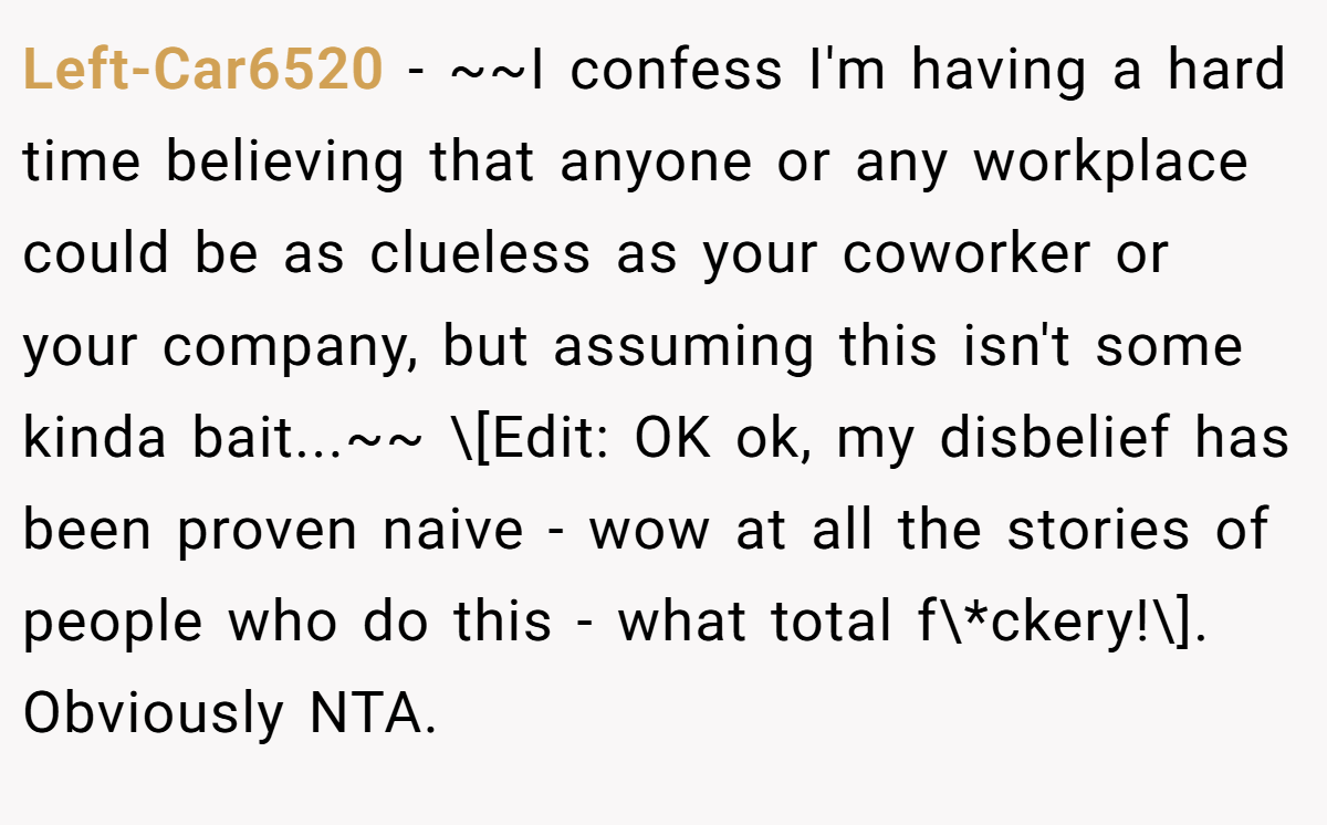 Left-Car6520 - ~~I confess I'm having a hard time believing that anyone or any workplace could be as clueless as your coworker or your company, but assuming this isn't some kinda bait...~~ \[Edit: OK ok, my disbelief has been proven naive - wow at all the stories of people who do this - what total f\*ckery!\]. Obviously NTA.