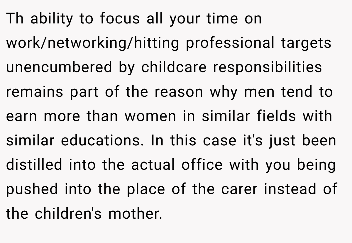 Th ability to focus all your time on work/networking/hitting professional targets unencumbered by childcare responsibilities remains part of the reason why men tend to earn more than women in similar fields with similar educations. In this case it's just been distilled into the actual office with you being pushed into the place of the carer instead of the children's mother.